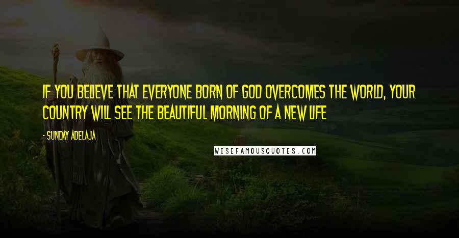 Sunday Adelaja Quotes: If you believe that everyone born of God overcomes the world, your country will see the beautiful morning of a new life