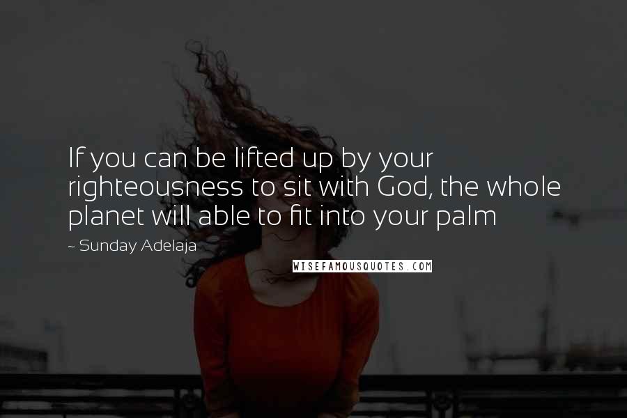 Sunday Adelaja Quotes: If you can be lifted up by your righteousness to sit with God, the whole planet will able to fit into your palm