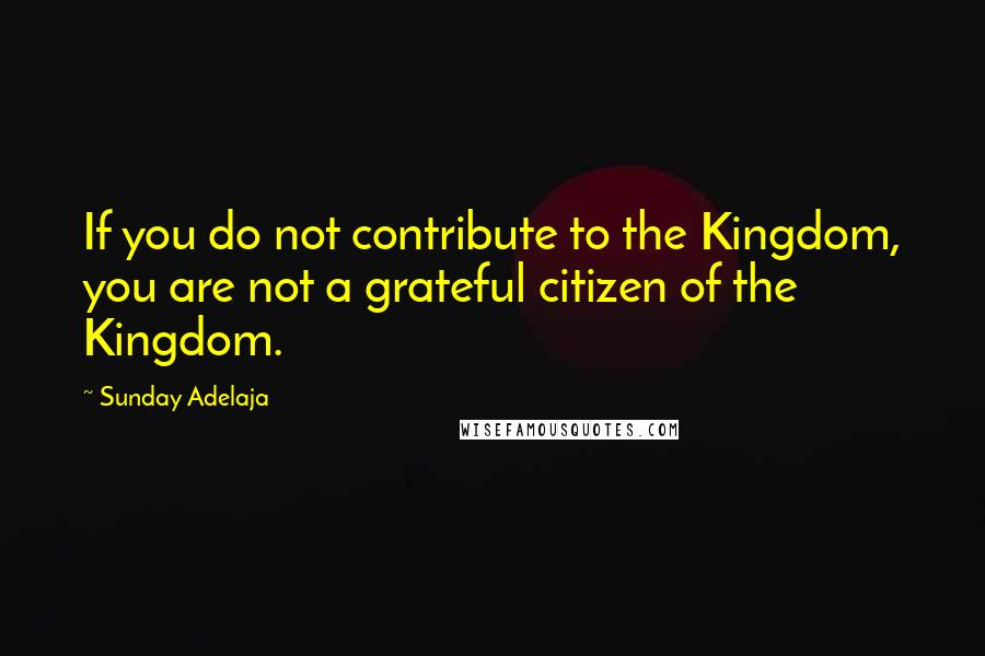 Sunday Adelaja Quotes: If you do not contribute to the Kingdom, you are not a grateful citizen of the Kingdom.