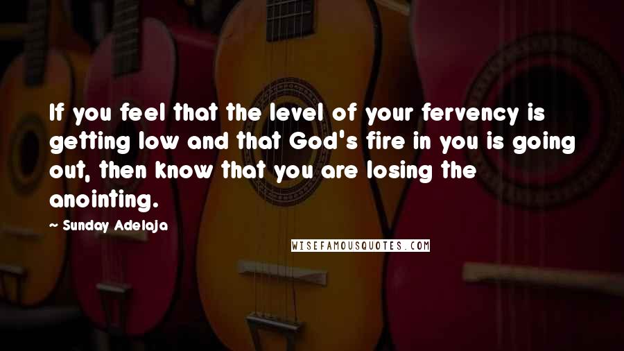 Sunday Adelaja Quotes: If you feel that the level of your fervency is getting low and that God's fire in you is going out, then know that you are losing the anointing.