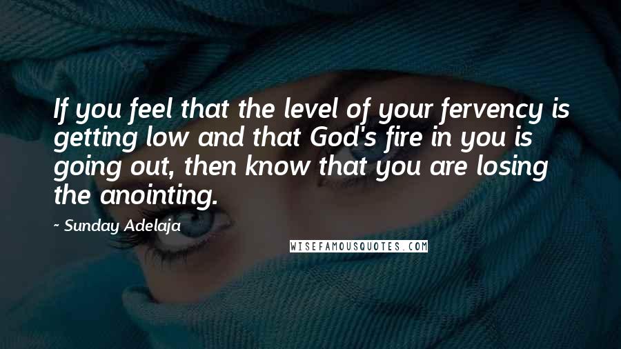 Sunday Adelaja Quotes: If you feel that the level of your fervency is getting low and that God's fire in you is going out, then know that you are losing the anointing.