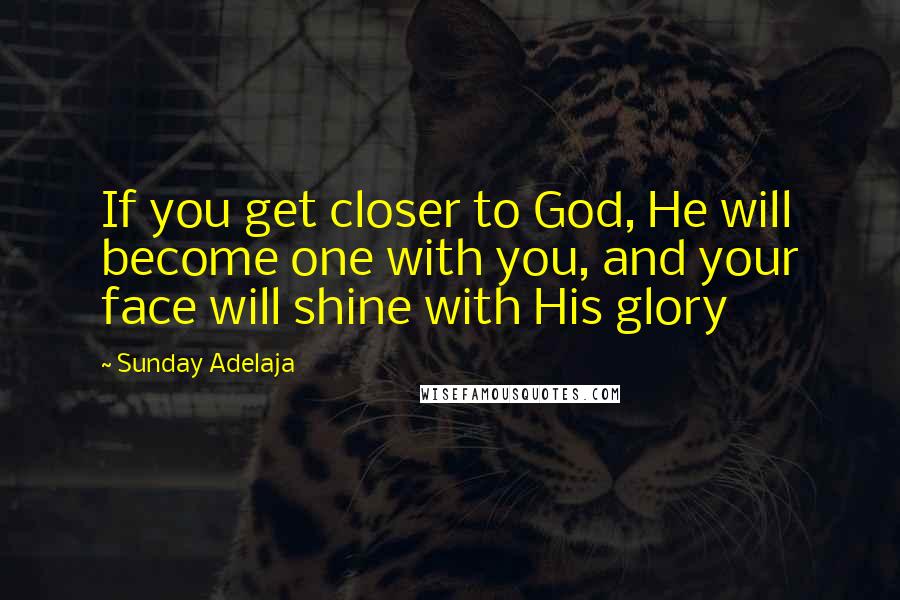 Sunday Adelaja Quotes: If you get closer to God, He will become one with you, and your face will shine with His glory