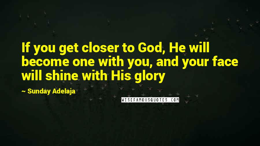 Sunday Adelaja Quotes: If you get closer to God, He will become one with you, and your face will shine with His glory