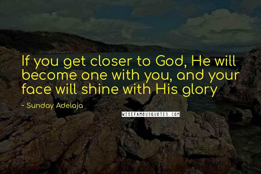 Sunday Adelaja Quotes: If you get closer to God, He will become one with you, and your face will shine with His glory