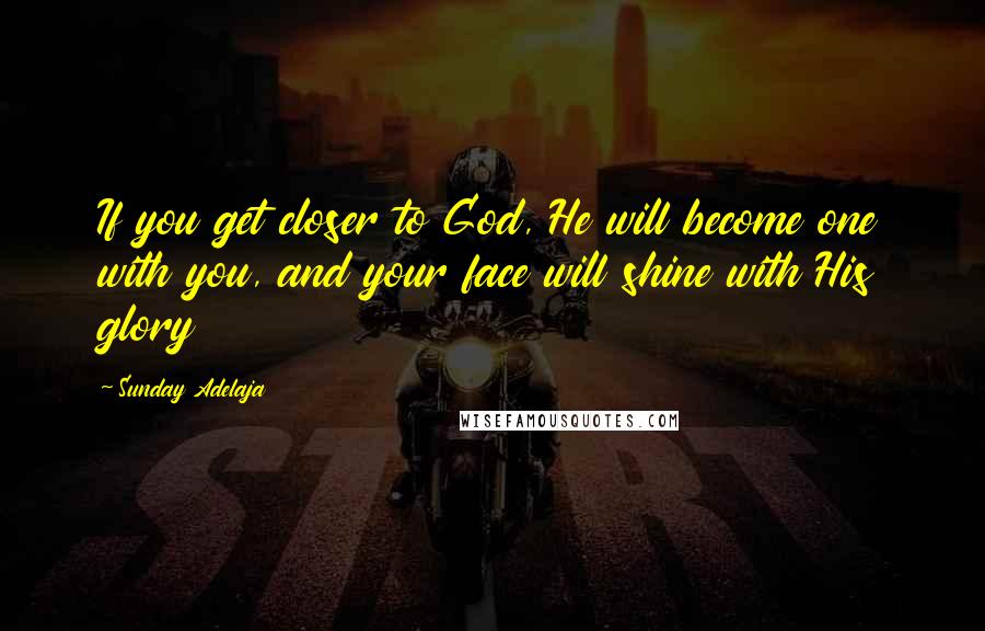 Sunday Adelaja Quotes: If you get closer to God, He will become one with you, and your face will shine with His glory