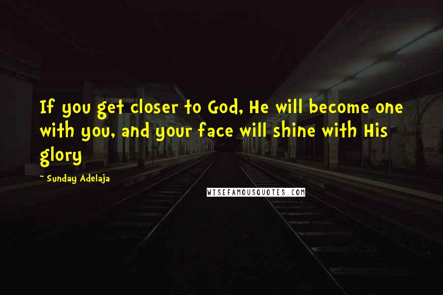 Sunday Adelaja Quotes: If you get closer to God, He will become one with you, and your face will shine with His glory