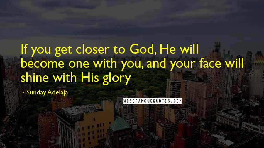 Sunday Adelaja Quotes: If you get closer to God, He will become one with you, and your face will shine with His glory