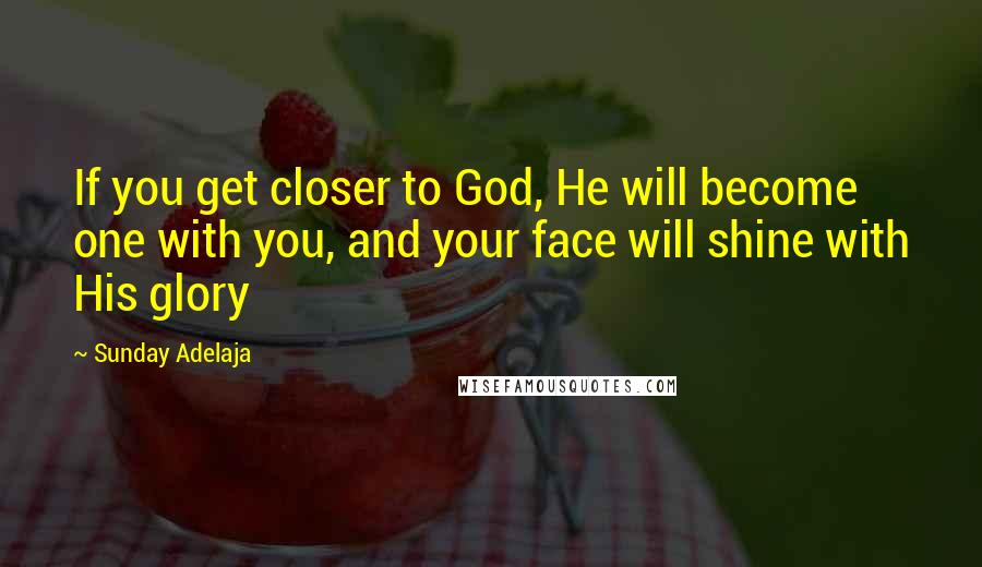 Sunday Adelaja Quotes: If you get closer to God, He will become one with you, and your face will shine with His glory