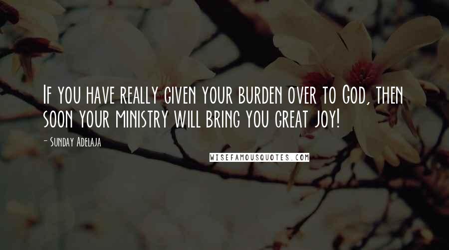 Sunday Adelaja Quotes: If you have really given your burden over to God, then soon your ministry will bring you great joy!