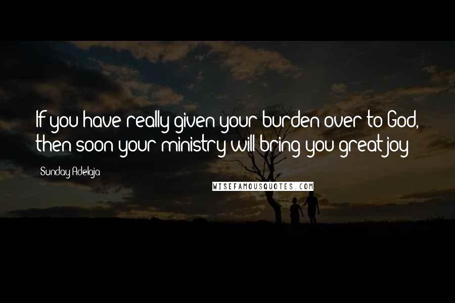 Sunday Adelaja Quotes: If you have really given your burden over to God, then soon your ministry will bring you great joy!