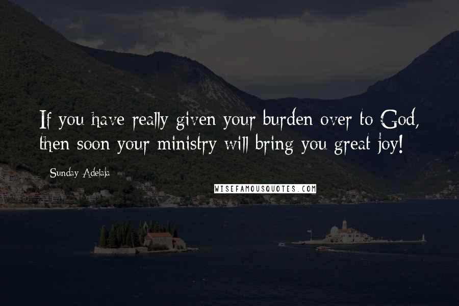 Sunday Adelaja Quotes: If you have really given your burden over to God, then soon your ministry will bring you great joy!