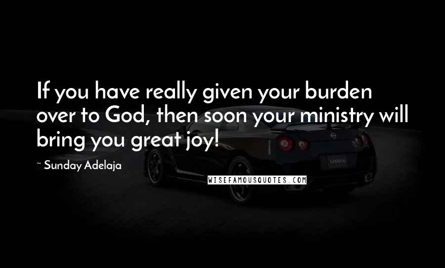 Sunday Adelaja Quotes: If you have really given your burden over to God, then soon your ministry will bring you great joy!