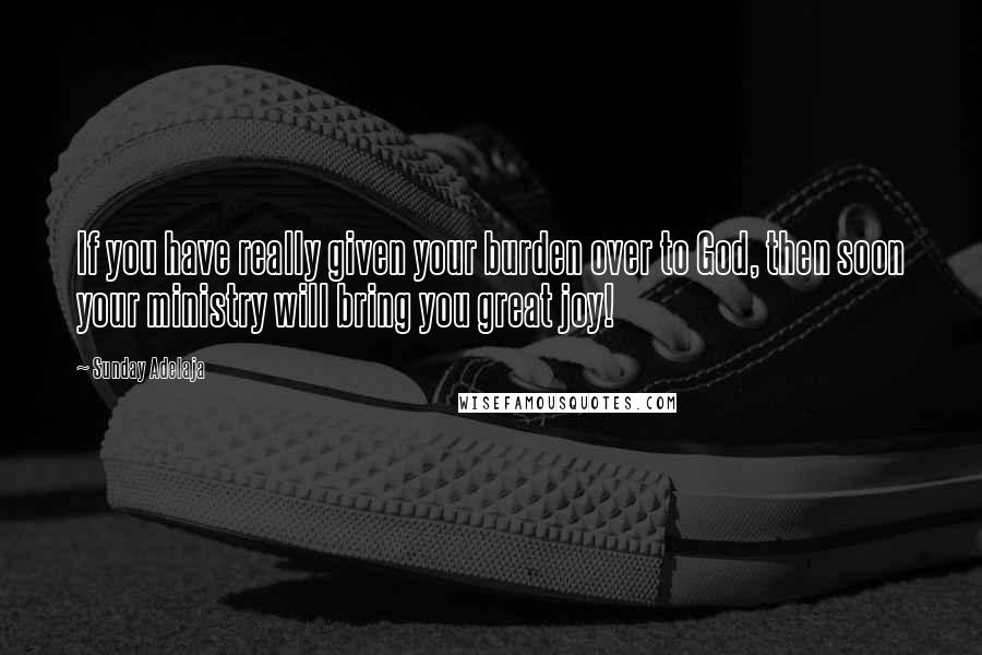 Sunday Adelaja Quotes: If you have really given your burden over to God, then soon your ministry will bring you great joy!