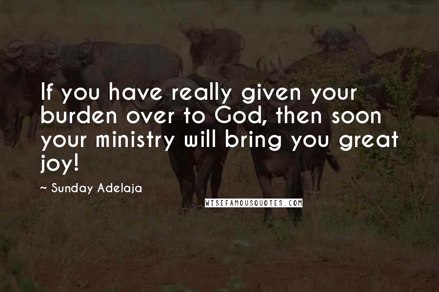 Sunday Adelaja Quotes: If you have really given your burden over to God, then soon your ministry will bring you great joy!