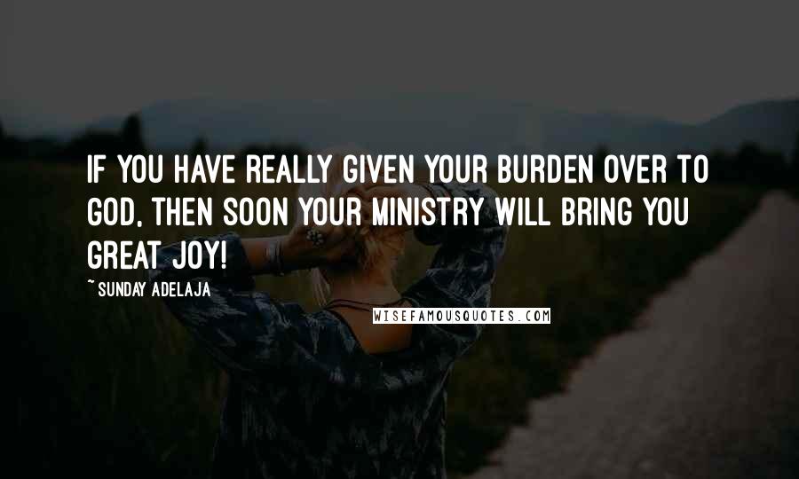 Sunday Adelaja Quotes: If you have really given your burden over to God, then soon your ministry will bring you great joy!