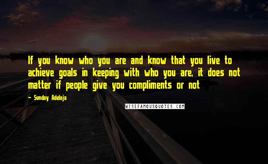 Sunday Adelaja Quotes: If you know who you are and know that you live to achieve goals in keeping with who you are, it does not matter if people give you compliments or not