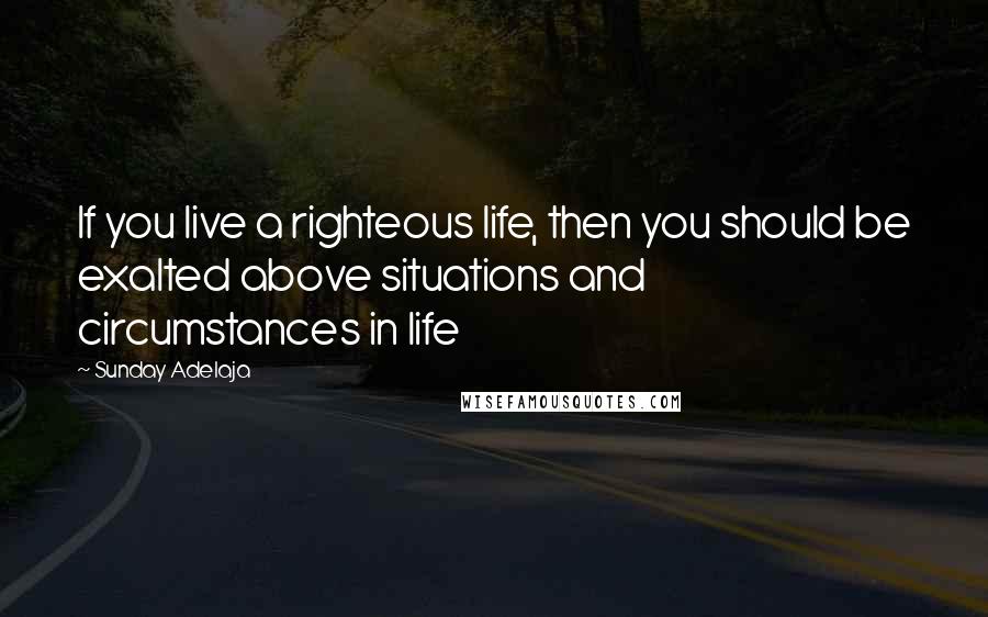 Sunday Adelaja Quotes: If you live a righteous life, then you should be exalted above situations and circumstances in life
