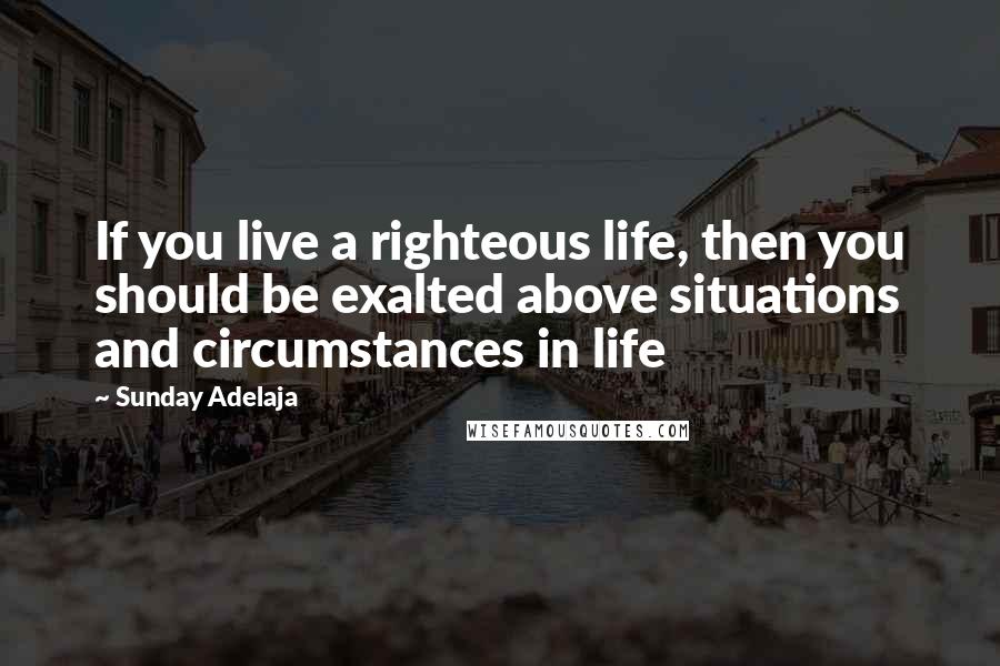 Sunday Adelaja Quotes: If you live a righteous life, then you should be exalted above situations and circumstances in life