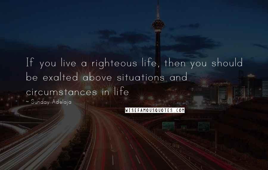 Sunday Adelaja Quotes: If you live a righteous life, then you should be exalted above situations and circumstances in life