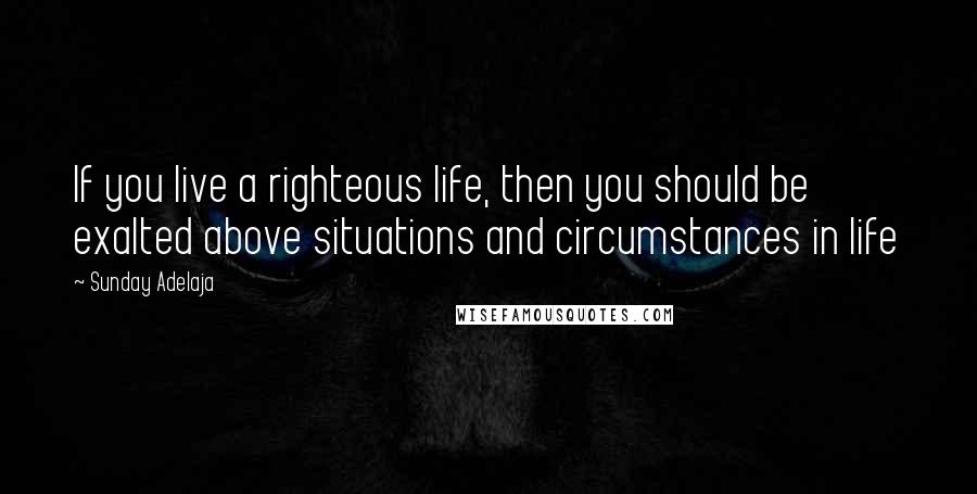 Sunday Adelaja Quotes: If you live a righteous life, then you should be exalted above situations and circumstances in life