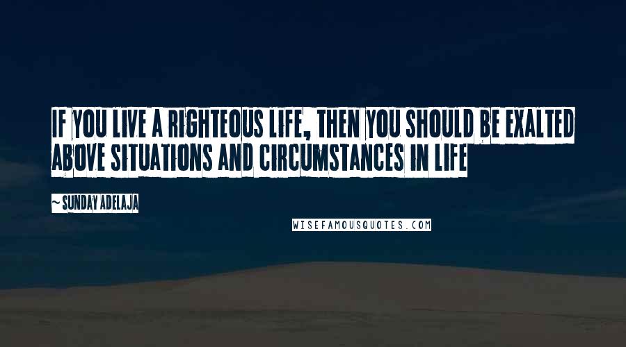 Sunday Adelaja Quotes: If you live a righteous life, then you should be exalted above situations and circumstances in life