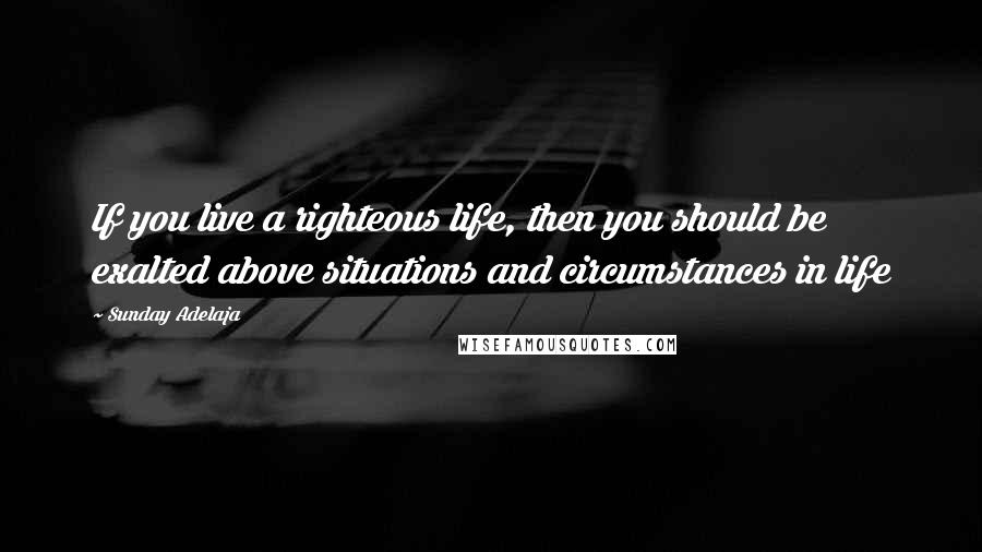 Sunday Adelaja Quotes: If you live a righteous life, then you should be exalted above situations and circumstances in life