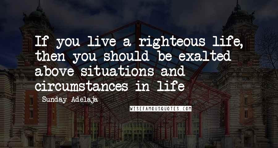 Sunday Adelaja Quotes: If you live a righteous life, then you should be exalted above situations and circumstances in life
