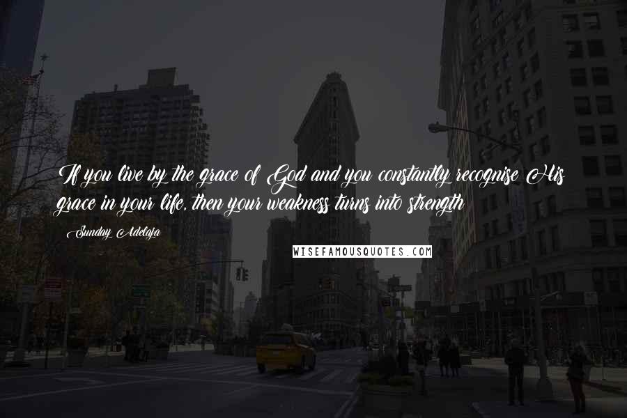 Sunday Adelaja Quotes: If you live by the grace of God and you constantly recognise His grace in your life, then your weakness turns into strength