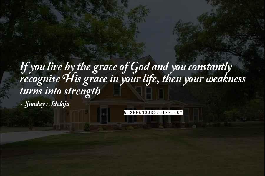 Sunday Adelaja Quotes: If you live by the grace of God and you constantly recognise His grace in your life, then your weakness turns into strength