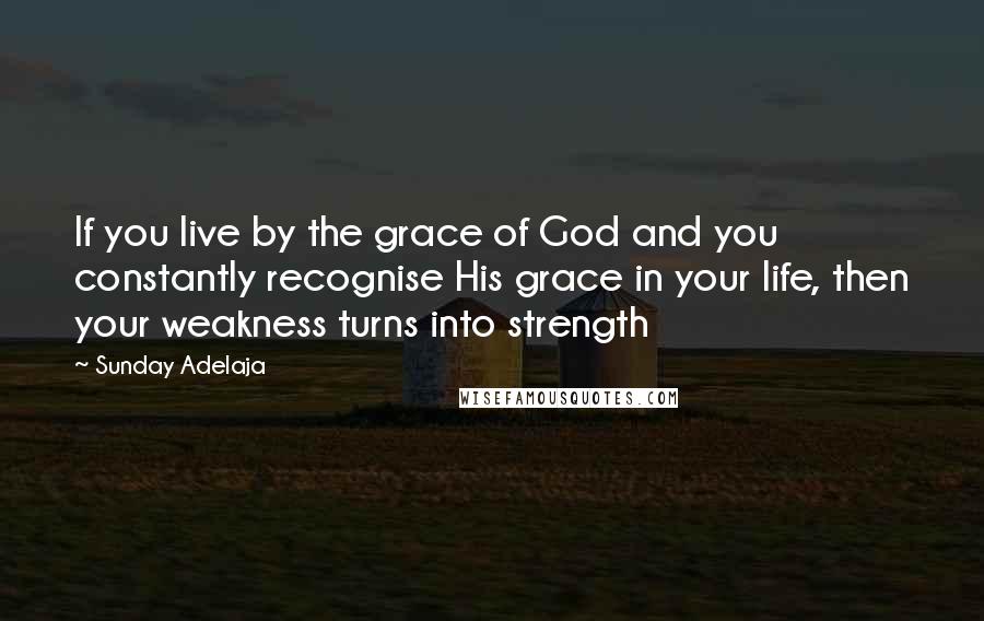 Sunday Adelaja Quotes: If you live by the grace of God and you constantly recognise His grace in your life, then your weakness turns into strength