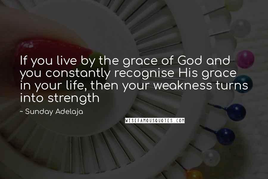 Sunday Adelaja Quotes: If you live by the grace of God and you constantly recognise His grace in your life, then your weakness turns into strength