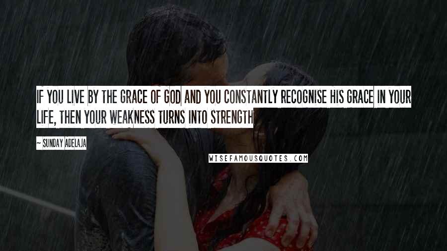 Sunday Adelaja Quotes: If you live by the grace of God and you constantly recognise His grace in your life, then your weakness turns into strength