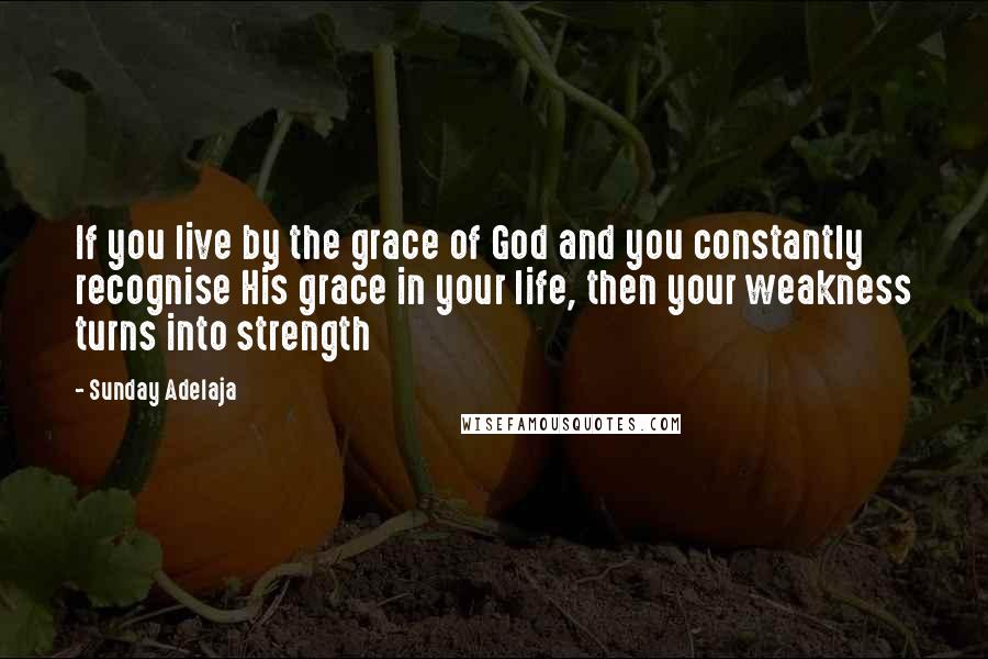 Sunday Adelaja Quotes: If you live by the grace of God and you constantly recognise His grace in your life, then your weakness turns into strength