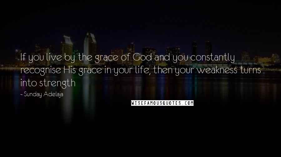 Sunday Adelaja Quotes: If you live by the grace of God and you constantly recognise His grace in your life, then your weakness turns into strength