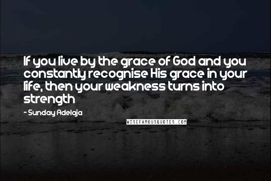 Sunday Adelaja Quotes: If you live by the grace of God and you constantly recognise His grace in your life, then your weakness turns into strength