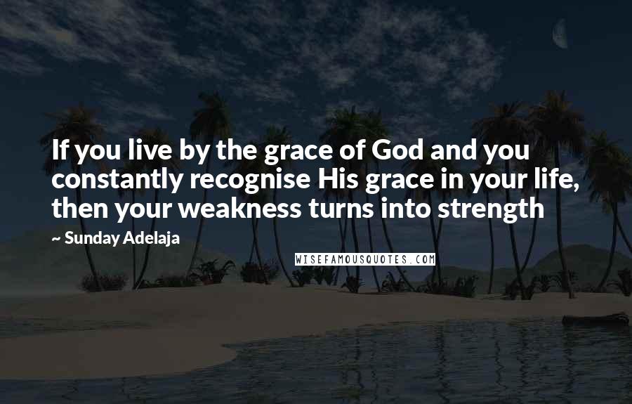 Sunday Adelaja Quotes: If you live by the grace of God and you constantly recognise His grace in your life, then your weakness turns into strength