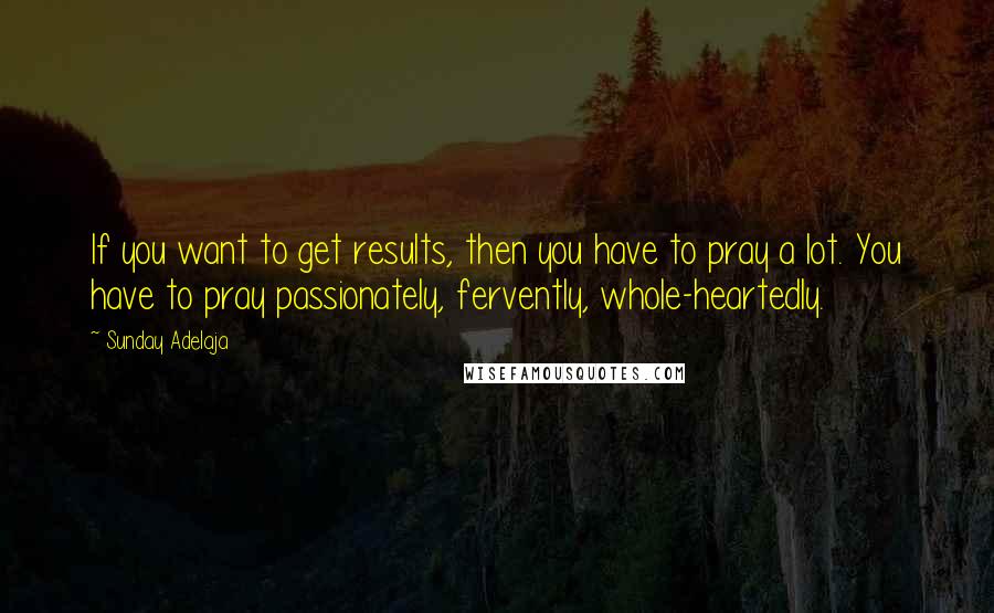 Sunday Adelaja Quotes: If you want to get results, then you have to pray a lot. You have to pray passionately, fervently, whole-heartedly.