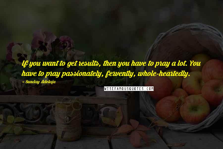Sunday Adelaja Quotes: If you want to get results, then you have to pray a lot. You have to pray passionately, fervently, whole-heartedly.