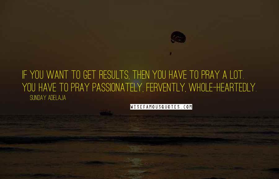 Sunday Adelaja Quotes: If you want to get results, then you have to pray a lot. You have to pray passionately, fervently, whole-heartedly.