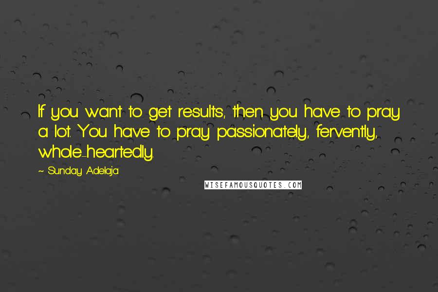 Sunday Adelaja Quotes: If you want to get results, then you have to pray a lot. You have to pray passionately, fervently, whole-heartedly.