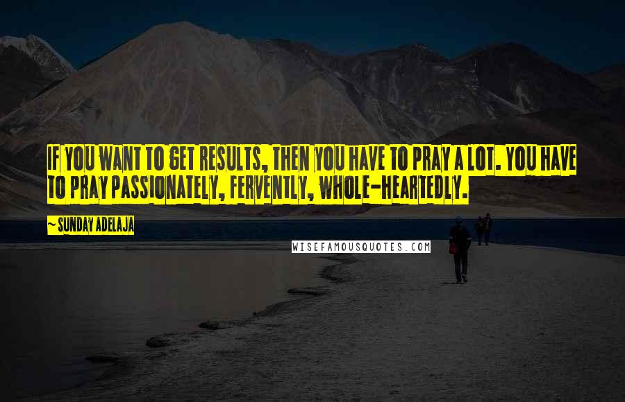 Sunday Adelaja Quotes: If you want to get results, then you have to pray a lot. You have to pray passionately, fervently, whole-heartedly.