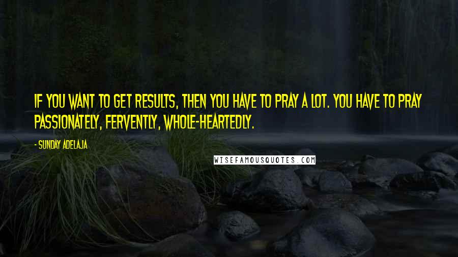 Sunday Adelaja Quotes: If you want to get results, then you have to pray a lot. You have to pray passionately, fervently, whole-heartedly.