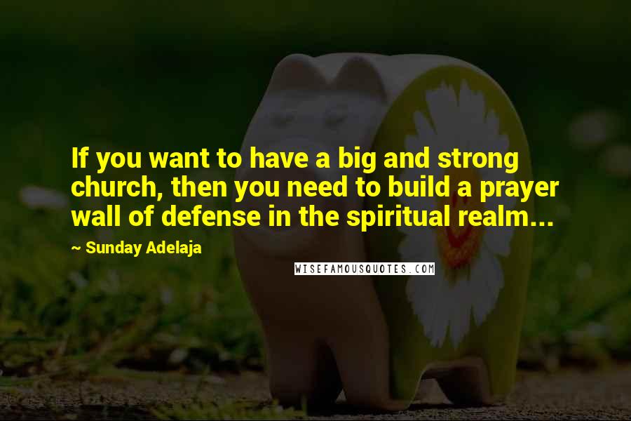 Sunday Adelaja Quotes: If you want to have a big and strong church, then you need to build a prayer wall of defense in the spiritual realm...