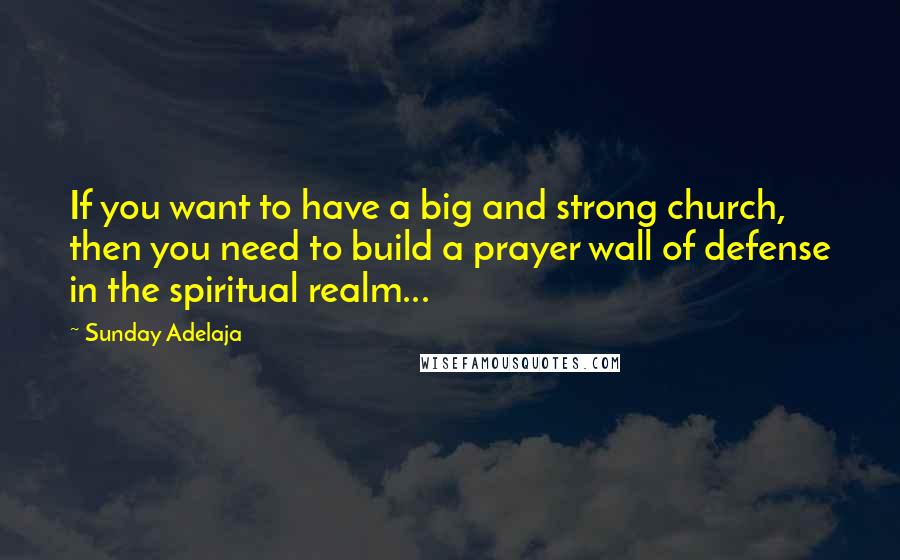 Sunday Adelaja Quotes: If you want to have a big and strong church, then you need to build a prayer wall of defense in the spiritual realm...