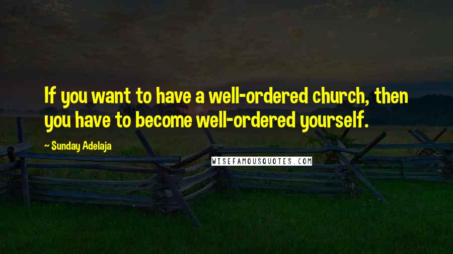 Sunday Adelaja Quotes: If you want to have a well-ordered church, then you have to become well-ordered yourself.
