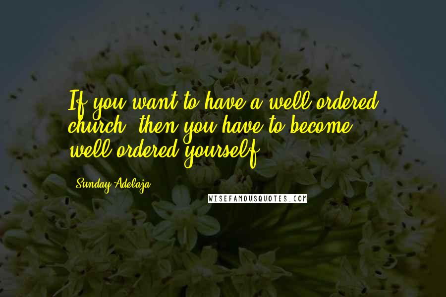 Sunday Adelaja Quotes: If you want to have a well-ordered church, then you have to become well-ordered yourself.