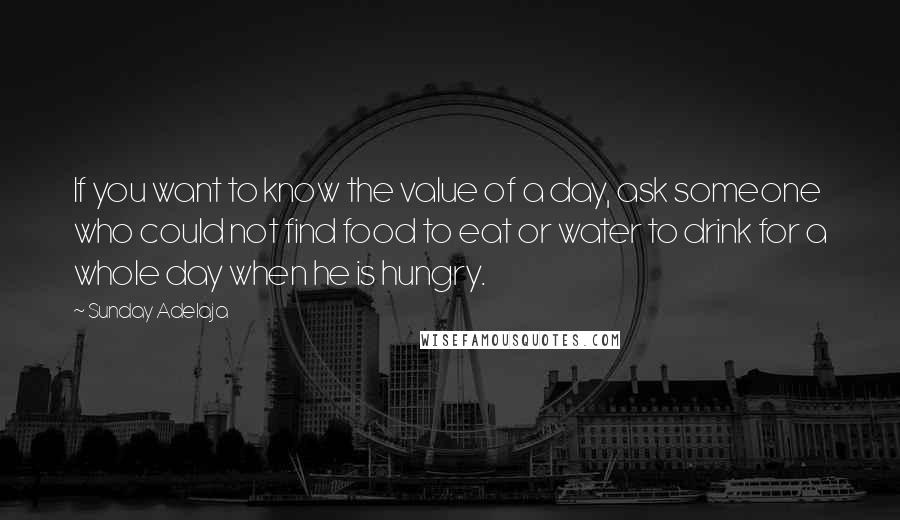 Sunday Adelaja Quotes: If you want to know the value of a day, ask someone who could not find food to eat or water to drink for a whole day when he is hungry.