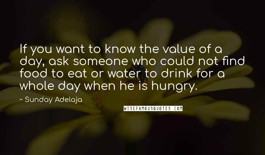 Sunday Adelaja Quotes: If you want to know the value of a day, ask someone who could not find food to eat or water to drink for a whole day when he is hungry.