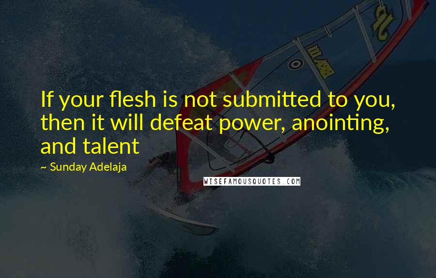 Sunday Adelaja Quotes: If your flesh is not submitted to you, then it will defeat power, anointing, and talent