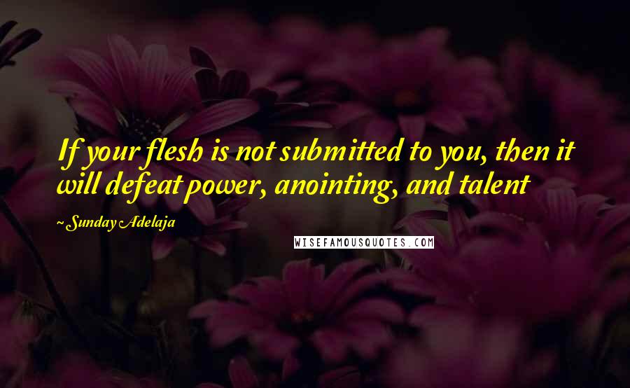 Sunday Adelaja Quotes: If your flesh is not submitted to you, then it will defeat power, anointing, and talent